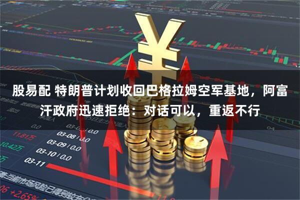 股易配 特朗普计划收回巴格拉姆空军基地，阿富汗政府迅速拒绝：对话可以，重返不行