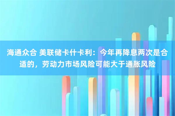 海通众合 美联储卡什卡利：今年再降息两次是合适的，劳动力市场风险可能大于通胀风险