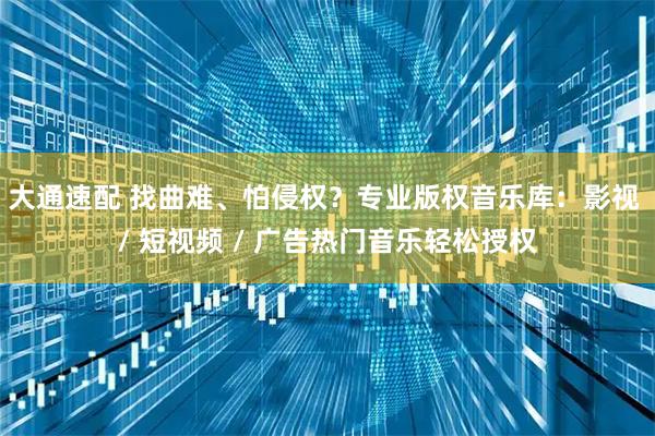 大通速配 找曲难、怕侵权？专业版权音乐库：影视 / 短视频 / 广告热门音乐轻松授权