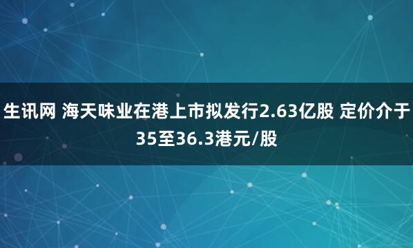 生讯网 海天味业在港上市拟发行2.63亿股 定价介于35至36.3港元/股