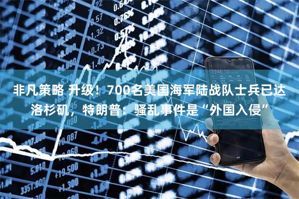 非凡策略 升级！700名美国海军陆战队士兵已达洛杉矶，特朗普：骚乱事件是“外国入侵”