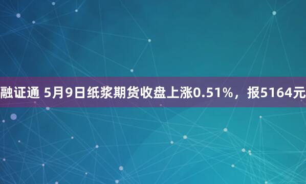 融证通 5月9日纸浆期货收盘上涨0.51%，报5164元
