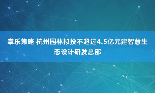掌乐策略 杭州园林拟投不超过4.5亿元建智慧生态设计研发总部