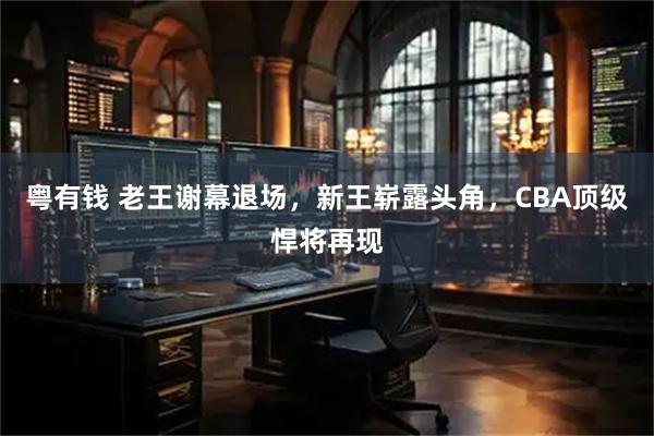 粤有钱 老王谢幕退场，新王崭露头角，CBA顶级悍将再现