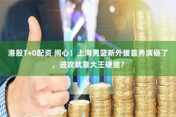 港股T+0配资 闹心！上海男篮新外援首秀演砸了，进攻就靠大王硬凿？