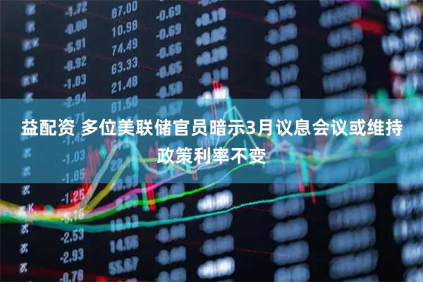 益配资 多位美联储官员暗示3月议息会议或维持政策利率不变