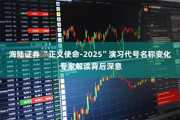 海陆证券 “正义使命-2025”演习代号名称变化 专家解读背后深意
