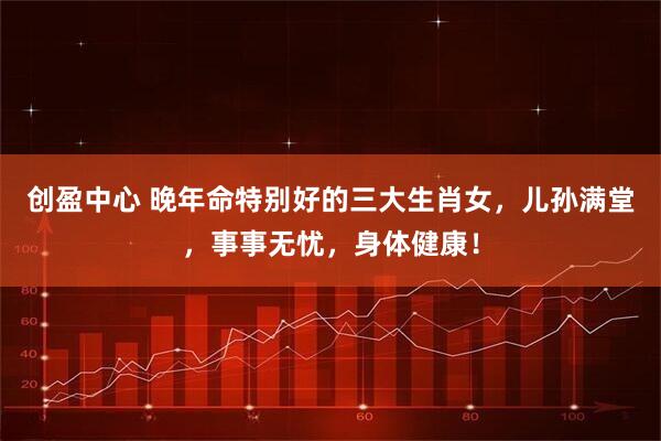 创盈中心 晚年命特别好的三大生肖女，儿孙满堂，事事无忧，身体健康！