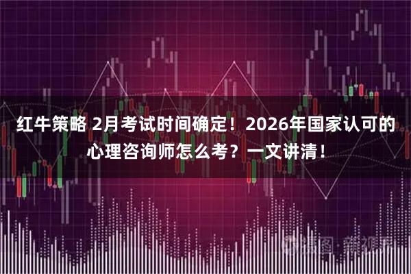 红牛策略 2月考试时间确定！2026年国家认可的心理咨询师怎么考？一文讲清！