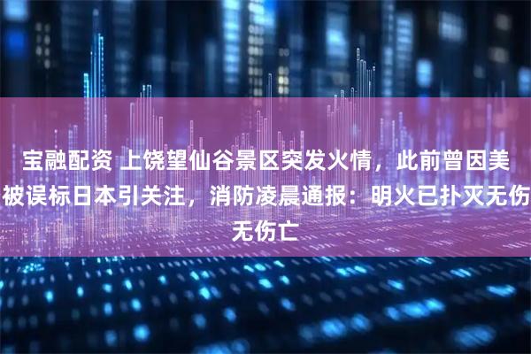 宝融配资 上饶望仙谷景区突发火情，此前曾因美景被误标日本引关注，消防凌晨通报：明火已扑灭无伤亡