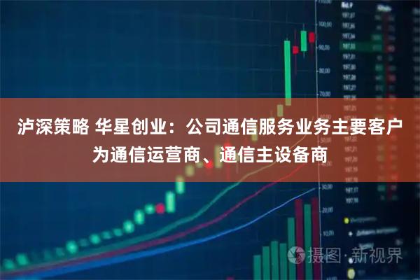 泸深策略 华星创业：公司通信服务业务主要客户为通信运营商、通信主设备商