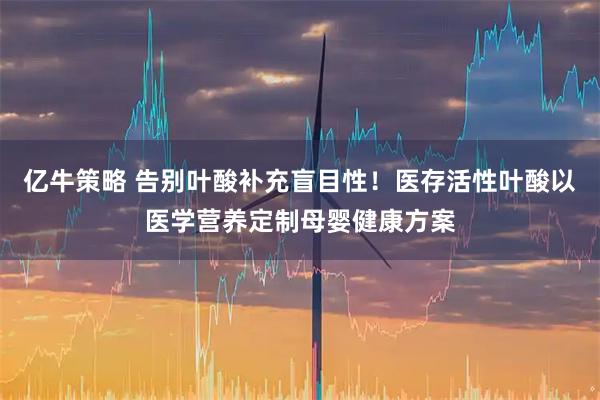 亿牛策略 告别叶酸补充盲目性!医存活性叶酸以医学营养定制母婴健康方案