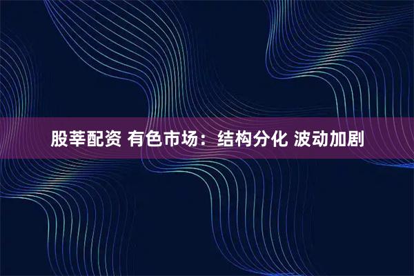 股莘配资 有色市场：结构分化 波动加剧