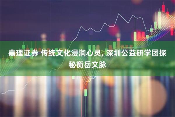 嘉理证券 传统文化浸润心灵, 深圳公益研学团探秘衡岳文脉